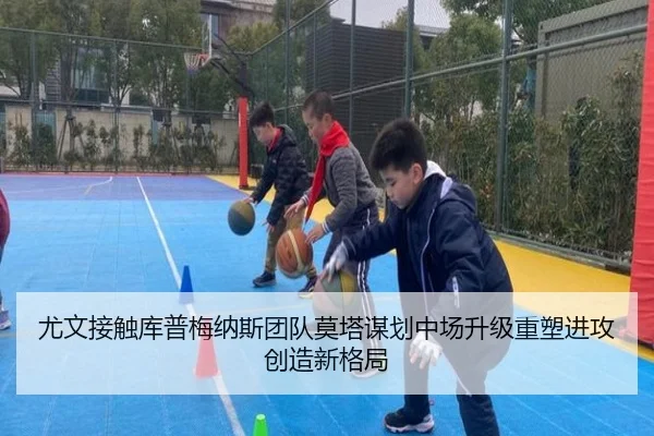 尤文接触库普梅纳斯团队莫塔谋划中场升级重塑进攻创造新格局